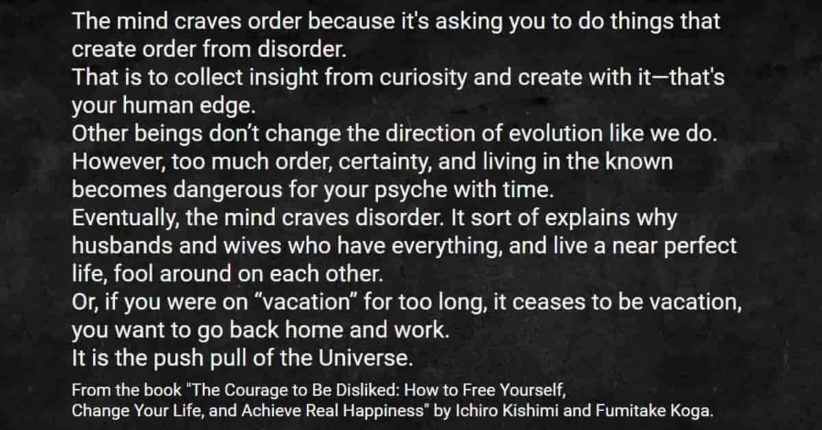 Our mind craves order because it's asking you to do things that create order from disorder from The Courage To Be Disliked